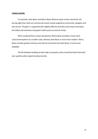 15
CONCLUSION
To conclude, Jalan Besar and Nehru Bazar Road are quite similar overall but not
during night time: both are commercial streets mostly targeted at community, shoppers and
also tourist. Though it is supported with slightly different activities and contact intensities,
the habits and intentions of people in both areas are kind of similar.
When analysed from a closer perspective, Nehru Bazar provides a much more
cultural atmosphere at a smaller scale, whereas Jalan Besar is much more modern. Nehru
Bazar provides greater intimacy and cultural connection but Jalan Besar is much more
walkable.
The life between building at both sides are greatly similar overall but both have their
own qualities when experienced personally.
 