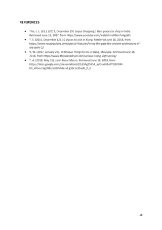 16
REFERENCES
• This, L. L. (Ed.). (2017, December 19). Jaipur Shopping | Best places to shop in India.
Retrieved June 18, 2017, from https://www.youtube.com/watch?v=sHNm7ukgyWs
• T. S. (2015, December 12). 10 places to visit in Klang. Retrieved June 18, 2018, from
https://www.roughguides.com/special-features/living-the-past-the-ancient-professions-of-
old-delhi-2/
• V. W. (2017, January 26). 10 Unique Things to Do in Klang, Malaysia. Retrieved June 18,
2018, from https://www.theislanddrum.com/unique-klang-sightseeing/
• T. A. (2018, May 31). Jalan Besar Macro. Retrieved June 18, 2018, from
https://docs.google.com/presentation/d/1d3Ag35Y54_kyDyxHt8a7YG9VDM-
h0_xRIvLcr5gh08s/edit#slide=id.g36c1a35adb_0_0
 