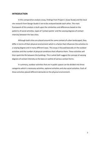 3
INTRODUCTION
In this comparative analysis essay, findings from Project 1 (Case Study) and the local
site research from Design Studio V are to be analysed beside each other. The main
framework of this analysis is built upon the similarities and differences based on the
patterns of social activities, types of ‘contact points’ and the varying degrees of contact
intensity between the two cities.
Although both cities are placed around the same context of urban landscaped, they
differ in terms of their physical environment which is a factor that influences the activities to
a varying degree and in many different ways. This essay is focused basically on the outdoor
activities and the number of physical conditions that influence them. These activities will
then spark the life between the buildings. This is what Gehl suggest the concept of varying
degrees of contact intensity as the basis or outline of various contact forms.
In summary, outdoor activities that are in public spaces can be divided into three
categories which is necessary activities, optional activities and also social activities. Each of
these activities placed different demands on the physical environment.
 