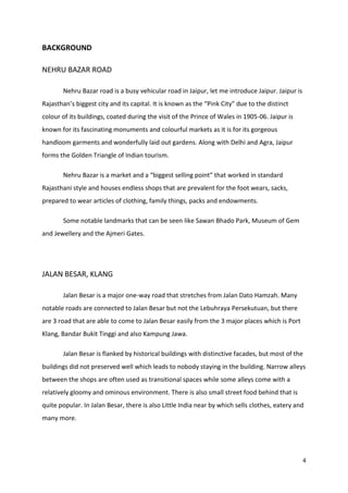 4
BACKGROUND
NEHRU BAZAR ROAD
Nehru Bazar road is a busy vehicular road in Jaipur, let me introduce Jaipur. Jaipur is
Rajasthan’s biggest city and its capital. It is known as the “Pink City” due to the distinct
colour of its buildings, coated during the visit of the Prince of Wales in 1905-06. Jaipur is
known for its fascinating monuments and colourful markets as it is for its gorgeous
handloom garments and wonderfully laid out gardens. Along with Delhi and Agra, Jaipur
forms the Golden Triangle of Indian tourism.
Nehru Bazar is a market and a “biggest selling point” that worked in standard
Rajasthani style and houses endless shops that are prevalent for the foot wears, sacks,
prepared to wear articles of clothing, family things, packs and endowments.
Some notable landmarks that can be seen like Sawan Bhado Park, Museum of Gem
and Jewellery and the Ajmeri Gates.
JALAN BESAR, KLANG
Jalan Besar is a major one-way road that stretches from Jalan Dato Hamzah. Many
notable roads are connected to Jalan Besar but not the Lebuhraya Persekutuan, but there
are 3 road that are able to come to Jalan Besar easily from the 3 major places which is Port
Klang, Bandar Bukit Tinggi and also Kampung Jawa.
Jalan Besar is flanked by historical buildings with distinctive facades, but most of the
buildings did not preserved well which leads to nobody staying in the building. Narrow alleys
between the shops are often used as transitional spaces while some alleys come with a
relatively gloomy and ominous environment. There is also small street food behind that is
quite popular. In Jalan Besar, there is also Little India near by which sells clothes, eatery and
many more.
 