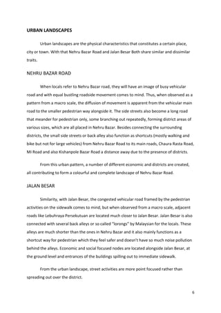 6
URBAN LANDSCAPES
Urban landscapes are the physical characteristics that constitutes a certain place,
city or town. With that Nehru Bazar Road and Jalan Besar Both share similar and dissimilar
traits.
NEHRU BAZAR ROAD
When locals refer to Nehru Bazar road, they will have an image of busy vehicular
road and with equal bustling roadside movement comes to mind. Thus, when observed as a
pattern from a macro scale, the diffusion of movement is apparent from the vehicular main
road to the smaller pedestrian way alongside it. The side streets also become a long road
that meander for pedestrian only, some branching out repeatedly, forming district areas of
various sizes, which are all placed in Nehru Bazar. Besides connecting the surrounding
districts, the small side streets or back alley also function as shortcuts (mostly walking and
bike but not for large vehicles) from Nehru Bazar Road to its main roads, Chaura Rasta Road,
Mi Road and also Kishanpole Bazar Road a distance away due to the presence of districts.
From this urban pattern, a number of different economic and districts are created,
all contributing to form a colourful and complete landscape of Nehru Bazar Road.
JALAN BESAR
Similarity, with Jalan Besar, the congested vehicular road framed by the pedestrian
activities on the sidewalk comes to mind, but when observed from a macro scale, adjacent
roads like Lebuhraya Persekutuan are located much closer to Jalan Besar. Jalan Besar is also
connected with several back alleys or so called “lorongs” by Malaysian for the locals. These
alleys are much shorter than the ones in Nehru Bazar and it also mainly functions as a
shortcut way for pedestrian which they feel safer and doesn’t have so much noise pollution
behind the alleys. Economic and social focused nodes are located alongside Jalan Besar, at
the ground level and entrances of the buildings spilling out to immediate sidewalk.
From the urban landscape, street activities are more point focused rather than
spreading out over the district.
 