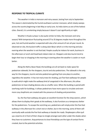 8
RESPONSE TO TROPICAL CLIMATE
The weather in India is monsoon and rainy season, lasting from July to September.
The season is dominated by the humid southwest summer monsoon, which slowly sweeps
across the country beginning in late May or early June. As India claims as one of the hottest
cities. Overall, it is unrelenting simply because it doesn’t cool significantly at night.
Weather in Kuala Lumpur is also quite similar to India, the monsoon and rainy
season/ With temperature fluctuating around 27 to 35 degrees maybe more throughout the
year, hot and humid weather is expected with also a fair amount of rain all year round. As
observed on site, the busiest traffic is along Jalan Besar which is in the morning and also
evening when the weather is not that bad. People usually be indoors for work, business in
the afternoon or lunch and head back indoors later on. Shoppers and also tourist tend to
begin their tour or shopping in the morning or evening when the weather is cooler or much
better.
Along the Nehru Bazar Road, the buildings are all set back to make space for
pedestrian sidewalk, for the shoppers, tourist and also pedestrians. The sidewalk is the only
way for the shoppers, tourist and also pedestrians getting from one place to another,
regardless the weather. It has not many trees for shading, just five-foot walkways for people
to walk which might make the walkway kind of congested in the afternoon, this allow
pedestrians to have shading devices also as a buffer zone. When the building is paired with
overhang roofs for buildings, it allows pedestrians have more space to circulate and even
more cosy shopfronts are created with the presence of shading and proximities.
So, the five-foot walkway also gives an excellent function for the shop owners, which
allows them to display their goods at the walkway, it also functions as a temporary shelter
for the pedestrians. To escape the scorching sun, pedestrians will simply enter the five-foot
walkway in the afternoon for a short rest or shelter, but in the morning, some of them will
eventually walk outside the five foot walkway or beside the roads. Shopkeepers often pull
up a stool to sit in front of their shops to mingle amongst each other under the shades when
they have no customers. Acquaintances to close friendships are the type of contact forms
created, due to the potential activities.
 