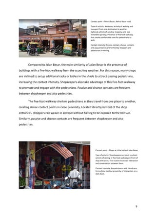 9
Compared to Jalan Besar, the main similarity of Jalan Besar is the presence of
buildings with a five-foot walkway from the scorching weather. For this reason, many shops
are inclined to setup additional racks or tables in the shade to attract passing pedestrians,
increasing the contact intensity. Shopkeepers also take advantage of this five-foot walkway
to promote and engage with the pedestrians. Passive and chance contacts are frequent
between shopkeeper and also pedestrian.
The five-foot walkway shelters pedestrians as they travel from one place to another,
creating dense contact points in close proximity. Located directly in front of the shop
entrances, shoppers can weave in and out without having to be exposed to the hot sun.
Similarly, passive and chance contacts are frequent between shopkeeper and also
pedestrian.
Contact point – Nehru Bazar, Nehru Bazar road.
Type of activity: Necessary activity of walking and
transport from one destination to another.
Optional activity of window shopping and also
motorbike parking. Presence of five foot walkway
that create comfortable zone for pedestrians to
walk.
Contact intensity: Passive contact, chance contacts
and acquaintances are formed by shoppers and
pedestrians travelling.
Contact point – Shops at Little India at Jalan Besar
Type of activity: Shop keepers carry out resultant
activity of resting in five-foot walkways in front of
shop entrances. This routine increases interaction
and conversation between them.
Contact intensity: Acquaintances and friends are
formed due to close proximity of interaction on a
daily basis.
 