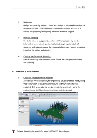 P a g e | 13
Software Application for Quantity Surveying | CSC 60603 | Group Report
ii) Budgeting
Budget automatically updated if there are changes to the model or design, the
visual identification of the model which elements contribute amounts to a
service and possibility of budgeting based on reference projects
iii) Physical Planning
The tasks linked to budget and enriched with the respective inputs, the
balance line-based planning which facilitates the optimization study of
scenarios and risk analysis and the changes to the project have an immediate
impact on the budget and planning.
iv) Construction Sequence Simulation
It will automatic update of the simulation if there are changes to the model
and planning
5.2 Limitations of Vico Software
i) Could not be used for more model file
According to American Society for engineering Education states that by using
Vico Constructor, all structural, architectural and MEP elements were
modelled. Only one model file can be operated at one time by using this
method, hence it will take longer time to complete the project
 
