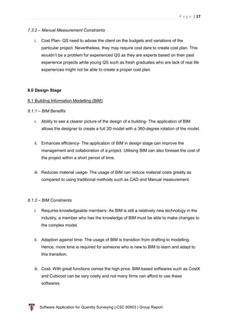 P a g e | 17
Software Application for Quantity Surveying | CSC 60603 | Group Report
7.3.2 – Manual Measurement Constraints
i. Cost Plan- QS need to advise the client on the budgets and variations of the
particular project. Nevertheless, they may require cost dare to create cost plan. This
wouldn’t be a problem for experienced QS as they are experts based on their past
experience projects while young QS such as fresh graduates who are lack of real life
experiences might not be able to create a proper cost plan.
8.0 Design Stage
8.1 Building Information Modelling (BIM)
8.1.1 – BIM Benefits
i. Ability to see a clearer picture of the design of a building- The application of BIM
allows the designer to create a full 3D model with a 360-degree rotation of the model.
ii. Enhances efficiency- The application of BIM in design stage can improve the
management and collaboration of a project. Utilising BIM can also foresee the cost of
the project within a short period of time.
iii. Reduces material usage- The usage of BIM can reduce material costs greatly as
compared to using traditional methods such as CAD and Manual measurement.
8.1.2 – BIM Constraints
i. Requires knowledgeable members- As BIM is still a relatively new technology in the
industry, a member who has the knowledge of BIM must be able to make changes to
the complex model.
ii. Adaption against time- The usage of BIM is transition from drafting to modelling.
Hence, more time is required for someone who is new to BIM to learn and adapt to
this transition.
iii. Cost- With great functions comes the high price. BIM-based softwares such as CostX
and Cubicost can be very costly and not many firms can afford to use these
softwares.
 