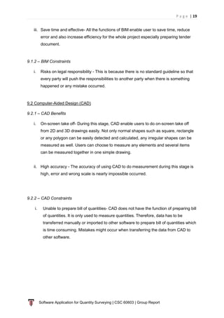 P a g e | 19
Software Application for Quantity Surveying | CSC 60603 | Group Report
iii. Save time and effective- All the functions of BIM enable user to save time, reduce
error and also increase efficiency for the whole project especially preparing tender
document.
9.1.2 – BIM Constraints
i. Risks on legal responsibility - This is because there is no standard guideline so that
every party will push the responsibilities to another party when there is something
happened or any mistake occurred.
9.2 Computer-Aided Design (CAD)
9.2.1 – CAD Benefits
i. On-screen take off- During this stage, CAD enable users to do on-screen take off
from 2D and 3D drawings easily. Not only normal shapes such as square, rectangle
or any polygon can be easily detected and calculated, any irregular shapes can be
measured as well. Users can choose to measure any elements and several items
can be measured together in one simple drawing.
ii. High accuracy - The accuracy of using CAD to do measurement during this stage is
high, error and wrong scale is nearly impossible occurred.
9.2.2 – CAD Constraints
i. Unable to prepare bill of quantities- CAD does not have the function of preparing bill
of quantities. It is only used to measure quantities. Therefore, data has to be
transferred manually or imported to other software to prepare bill of quantities which
is time consuming. Mistakes might occur when transferring the data from CAD to
other software.
 