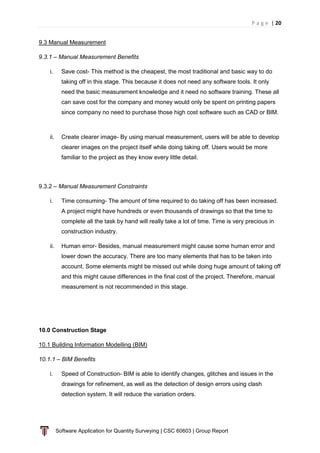 P a g e | 20
Software Application for Quantity Surveying | CSC 60603 | Group Report
9.3 Manual Measurement
9.3.1 – Manual Measurement Benefits
i. Save cost- This method is the cheapest, the most traditional and basic way to do
taking off in this stage. This because it does not need any software tools. It only
need the basic measurement knowledge and it need no software training. These all
can save cost for the company and money would only be spent on printing papers
since company no need to purchase those high cost software such as CAD or BIM.
ii. Create clearer image- By using manual measurement, users will be able to develop
clearer images on the project itself while doing taking off. Users would be more
familiar to the project as they know every little detail.
9.3.2 – Manual Measurement Constraints
i. Time consuming- The amount of time required to do taking off has been increased.
A project might have hundreds or even thousands of drawings so that the time to
complete all the task by hand will really take a lot of time. Time is very precious in
construction industry.
ii. Human error- Besides, manual measurement might cause some human error and
lower down the accuracy. There are too many elements that has to be taken into
account. Some elements might be missed out while doing huge amount of taking off
and this might cause differences in the final cost of the project. Therefore, manual
measurement is not recommended in this stage.
10.0 Construction Stage
10.1 Building Information Modelling (BIM)
10.1.1 – BIM Benefits
i. Speed of Construction- BIM is able to identify changes, glitches and issues in the
drawings for refinement, as well as the detection of design errors using clash
detection system. It will reduce the variation orders.
 