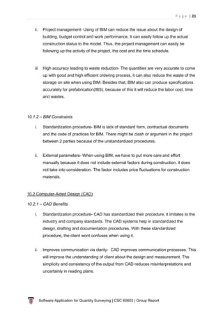 P a g e | 21
Software Application for Quantity Surveying | CSC 60603 | Group Report
ii. Project management- Using of BIM can reduce the issue about the design of
building, budget control and work performance. It can easily follow up the actual
construction status to the model. Thus, the project management can easily be
following up the activity of the project, the cost and the time schedule.
iii. High accuracy leading to waste reduction- The quantities are very accurate to come
up with good and high efficient ordering process, it can also reduce the waste of the
storage on site when using BIM. Besides that, BIM also can produce specifications
accurately for prefabrication(IBS), because of this it will reduce the labor cost, time
and wastes.
10.1.2 – BIM Constraints
i. Standardization procedure- BIM is lack of standard form, contractual documents
and the code of practices for BIM. There might be clash or argument in the project
between 2 parties because of the unstandardized procedures.
ii. External parameters- When using BIM, we have to put more care and effort
manually because it does not include external factors during construction, it does
not take into consideration. The factor includes price fluctuations for construction
materials.
10.2 Computer-Aided Design (CAD)
10.2.1 – CAD Benefits
i. Standardization procedure- CAD has standardized their procedure, it imitates to the
industry and company standards. The CAD systems help in standardized the
design, drafting and documentation procedures. With these standardized
procedure, the client wont confuses when using it.
ii. Improves communication via clarity- CAD improves communication processes. This
will improve the understanding of client about the design and measurement. The
simplicity and consistency of the output from CAD reduces misinterpretations and
uncertainly in reading plans.
 
