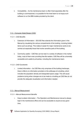 P a g e | 24
Software Application for Quantity Surveying | CSC 60603 | Group Report
ii. Compatibility – As the maintenance team is often hired separately after the
building is commissioned, it is possible for the hired team to not equip such
software to run the BIM models provided by the client.
11.2 – Computer-Aided Design (CAD)
11.2.1 – CAD Benefits
i. Extension of Information – 3D-CAD files extends the information given in the
Manual by visualising the various compartments of the building, including hidden
items such as wirings. This makes it easier for major maintenance works to be
carried out especially those that involve sensitive parts of the building.
ii. Commonly usable – CAD files can be read in a variety of software in the market
today, most of them even providing free file readers. CAD files will be universally
accessible and usable by all parties, including the maintenance team.
11.2.2 – CAD Constraints
i. Limited information – As CAD files only comprises of the building hardscape,
there is little to no information provided on the softscape of a building, which
includes the population density and designated space usage. This will cause
problems during when changes are to be made to a building as CAD files do not
provide the adequate visualisation and information needed.
11.3 – Manual Measurement
11.3.1 – Manual Measurement Benefits
i. Ease to obtain information – The Operation and Maintenance manual is always
kept in the maintenance office and can be accessible to anyone at any given
time.
 