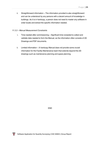 P a g e | 25
Software Application for Quantity Surveying | CSC 60603 | Group Report
ii. Straightforward information – The information provided is also straightforward
and can be understood by any persons with a decent amount of knowledge in
buildings. As it is in hardcopy, a person does not need to master any software in
order locate and extract the specific information needed.
11.3.2 – Manual Measurement Constraints
i. Time needed after commissioning – Significant time isneeded to collect and
validate data needed to form the Manual, as the information often consists of 2D
Drawings and PDF documents.
ii. Limited information – A hardcopy Manual does not provide some crucial
information for the Facility Maintenance team that extends beyond the 2D
drawings such as maintenance planning and space planning.
END
 