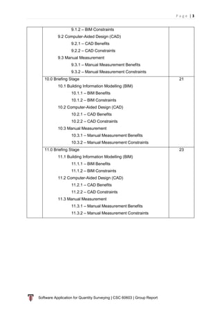 P a g e | 3
Software Application for Quantity Surveying | CSC 60603 | Group Report
9.1.2 – BIM Constraints
9.2 Computer-Aided Design (CAD)
9.2.1 – CAD Benefits
9.2.2 – CAD Constraints
9.3 Manual Measurement
9.3.1 – Manual Measurement Benefits
9.3.2 – Manual Measurement Constraints
10.0 Briefing Stage
10.1 Building Information Modelling (BIM)
10.1.1 – BIM Benefits
10.1.2 – BIM Constraints
10.2 Computer-Aided Design (CAD)
10.2.1 – CAD Benefits
10.2.2 – CAD Constraints
10.3 Manual Measurement
10.3.1 – Manual Measurement Benefits
10.3.2 – Manual Measurement Constraints
21
11.0 Briefing Stage
11.1 Building Information Modelling (BIM)
11.1.1 – BIM Benefits
11.1.2 – BIM Constraints
11.2 Computer-Aided Design (CAD)
11.2.1 – CAD Benefits
11.2.2 – CAD Constraints
11.3 Manual Measurement
11.3.1 – Manual Measurement Benefits
11.3.2 – Manual Measurement Constraints
23
 