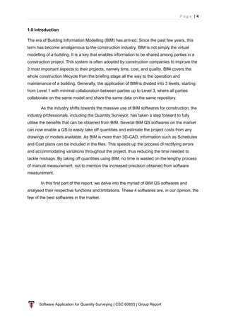 P a g e | 4
Software Application for Quantity Surveying | CSC 60603 | Group Report
1.0 Introduction
The era of Building Information Modelling (BIM) has arrived. Since the past few years, this
term has become amalgamous to the construction industry. BIM is not simply the virtual
modelling of a building; It is a key that enables information to be shared among parties in a
construction project. This system is often adopted by construction companies to improve the
3 most important aspects to their projects, namely time, cost, and quality. BIM covers the
whole construction lifecycle from the briefing stage all the way to the operation and
maintenance of a building. Generally, the application of BIM is divided into 3 levels, starting
from Level 1 with minimal collaboration between parties up to Level 3, where all parties
collaborate on the same model and share the same data on the same repository.
As the industry shifts towards the massive use of BIM softwares for construction, the
industry professionals, including the Quantity Surveyor, has taken a step forward to fully
utilise the benefits that can be obtained from BIM. Several BIM QS softwares on the market
can now enable a QS to easily take off quantities and estimate the project costs from any
drawings or models available. As BIM is more than 3D-CAD, information such as Schedules
and Cost plans can be included in the files. This speeds up the process of rectifying errors
and accommodating variations throughout the project, thus reducing the time needed to
tackle mishaps. By taking off quantities using BIM, no time is wasted on the lengthy process
of manual measurement, not to mention the increased precision obtained from software
measurement.
In this first part of the report, we delve into the myriad of BIM QS softwares and
analysed their respective functions and limitations. These 4 softwares are, in our opinion, the
few of the best softwares in the market.
 