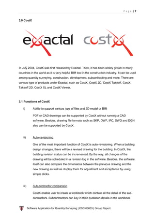 P a g e | 7
Software Application for Quantity Surveying | CSC 60603 | Group Report
3.0 CostX
In July 2004, CostX was first released by Exactal. Then, it has been widely grown in many
countries in the world as it is very helpful BIM tool in the construction industry. It can be used
among quantity surveying, construction, development, subcontracting and more. There are
various type of products under Exactal, such as CostX, CostX 2D, CostX Takeoff, CostX
Takeoff 2D, CostX XL and CostX Viewer.
3.1 Functions of CostX
i) Ability to support various type of files and 3D model or BIM
PDF or CAD drawings can be supported by CostX without running a CAD
software. Besides, drawing file formats such as SKP, DWF, IFC, SWG and DGN
also can be supported by CostX.
ii) Auto-revisioning
One of the most important function of CostX is auto-revisioning. When a building
design changes, there will be a revised drawing for the building. In CostX, the
building revision status can be incremented. By the way, all changes of the
drawing will be scheduled in a revision log in the software. Besides, the software
itself can also compare the dimensions between the previous drawing and the
new drawing as well as display them for adjustment and acceptance by using
simple clicks.
iii) Sub-contractor comparison
CostX enable user to create a workbook which contain all the detail of the sub-
contractors. Subcontractors can key in their quotation details in the workbook
 