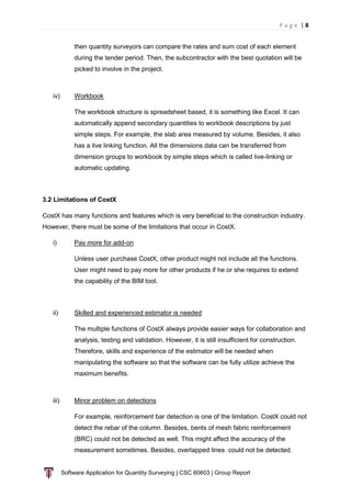 P a g e | 8
Software Application for Quantity Surveying | CSC 60603 | Group Report
then quantity surveyors can compare the rates and sum cost of each element
during the tender period. Then, the subcontractor with the best quotation will be
picked to involve in the project.
iv) Workbook
The workbook structure is spreadsheet based, it is something like Excel. It can
automatically append secondary quantities to workbook descriptions by just
simple steps. For example, the slab area measured by volume. Besides, it also
has a live linking function. All the dimensions data can be transferred from
dimension groups to workbook by simple steps which is called live-linking or
automatic updating.
3.2 Limitations of CostX
CostX has many functions and features which is very beneficial to the construction industry.
However, there must be some of the limitations that occur in CostX.
i) Pay more for add-on
Unless user purchase CostX, other product might not include all the functions.
User might need to pay more for other products if he or she requires to extend
the capability of the BIM tool.
ii) Skilled and experienced estimator is needed
The multiple functions of CostX always provide easier ways for collaboration and
analysis, testing and validation. However, it is still insufficient for construction.
Therefore, skills and experience of the estimator will be needed when
manipulating the software so that the software can be fully utilize achieve the
maximum benefits.
iii) Minor problem on detections
For example, reinforcement bar detection is one of the limitation. CostX could not
detect the rebar of the column. Besides, bents of mesh fabric reinforcement
(BRC) could not be detected as well. This might affect the accuracy of the
measurement sometimes. Besides, overlapped lines could not be detected.
 