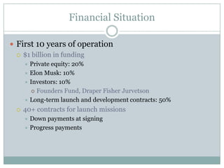 Financial Situation

 First 10 years of operation
   $1 billion in funding
      Private equity: 20%
      Elon Musk: 10%
      Investors: 10%
        Founders Fund, Draper Fisher Jurvetson

      Long-term launch and development contracts: 50%

    40+ contracts for launch missions
      Down payments at signing
      Progress payments
 