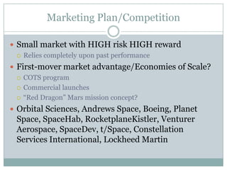 Marketing Plan/Competition

 Small market with HIGH risk HIGH reward
   Relies completely upon past performance

 First-mover market advantage/Economies of Scale?
   COTS program

   Commercial launches

   ―Red Dragon‖ Mars mission concept?

 Orbital Sciences, Andrews Space, Boeing, Planet
 Space, SpaceHab, RocketplaneKistler, Venturer
 Aerospace, SpaceDev, t/Space, Constellation
 Services International, Lockheed Martin
 