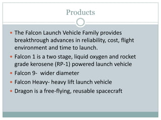 Products

 The Falcon Launch Vehicle Family provides
    breakthrough advances in reliability, cost, flight
    environment and time to launch.
   Falcon 1 is a two stage, liquid oxygen and rocket
    grade kerosene (RP-1) powered launch vehicle
   Falcon 9- wider diameter
   Falcon Heavy- heavy lift launch vehicle
   Dragon is a free-flying, reusable spacecraft
 