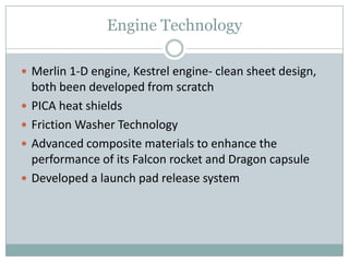 Engine Technology

 Merlin 1-D engine, Kestrel engine- clean sheet design,
    both been developed from scratch
   PICA heat shields
   Friction Washer Technology
   Advanced composite materials to enhance the
    performance of its Falcon rocket and Dragon capsule
   Developed a launch pad release system
 