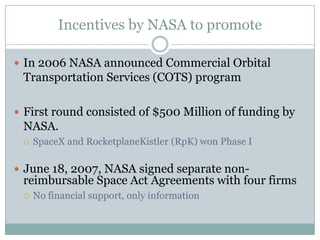 Incentives by NASA to promote

 In 2006 NASA announced Commercial Orbital
 Transportation Services (COTS) program

 First round consisted of $500 Million of funding by
 NASA.
    SpaceX and RocketplaneKistler (RpK) won Phase I

 June 18, 2007, NASA signed separate non-
 reimbursable Space Act Agreements with four firms
    No financial support, only information
 