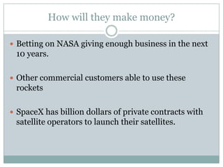 How will they make money?

 Betting on NASA giving enough business in the next
 10 years.

 Other commercial customers able to use these
 rockets

 SpaceX has billion dollars of private contracts with
 satellite operators to launch their satellites.
 
