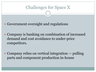 Challenges for Space X


 Government oversight and regulations


 Company is banking on combination of increased
 demand and cost avoidance to under-price
 competitors.

 Company relies on vertical integration — pulling
 parts and component production in-house
 