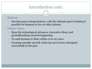 Introduction cont.

•   Mission:
       Develop space transportations, with the ultimate goal of making it
        possible for humans to live on other planets.
•   Future vision:
       Keep the technological advances, innovative ideas, and
        groundbreaking research happening.
       To send humans to Mars within 10 to 20 years.
       Creating reusable aircraft which has never been attempted
        successfully in the past.
 