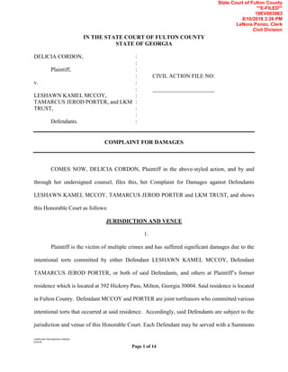COMPLAINT FOR DAMAGES CORDON
8/10/18
Page 1 of 14
IN THE STATE COURT OF FULTON COUNTY
STATE OF GEORGIA
DELICIA CORDON, :
:
Plaintiff, :
: CIVIL ACTION FILE NO:
v. :
: ______________________
LESHAWN KAMEL MCCOY, :
TAMARCUS JEROD PORTER, and LKM :
TRUST, :
:
Defendants. :
COMPLAINT FOR DAMAGES
COMES NOW, DELICIA CORDON, Plaintiff in the above-styled action, and by and
through her undersigned counsel, files this, her Complaint for Damages against Defendants
LESHAWN KAMEL MCCOY, TAMARCUS JEROD PORTER and LKM TRUST, and shows
this Honorable Court as follows:
JURISDICTION AND VENUE
1.
Plaintiff is the victim of multiple crimes and has suffered significant damages due to the
intentional torts committed by either Defendant LESHAWN KAMEL MCCOY, Defendant
TAMARCUS JEROD PORTER, or both of said Defendants, and others at Plaintiff’s former
residence which is located at 392 Hickory Pass, Milton, Georgia 30004. Said residence is located
in Fulton County. Defendant MCCOY and PORTER are joint tortfeasors who committed various
intentional torts that occurred at said residence. Accordingly, said Defendants are subject to the
jurisdiction and venue of this Honorable Court. Each Defendant may be served with a Summons
State Court of Fulton County
**E-FILED**
18EV003863
8/10/2018 3:26 PM
LeNora Ponzo, Clerk
Civil Division
 