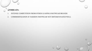 THREATS:
1. INTENSE COMPETITION FROM OTHER LEADING FOOTWEAR BRANDS
2. COMMODITIZATION IF FASHION FOOTWEAR NOT DIFFERENTIATED WELL
 