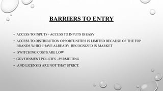 BARRIERS TO ENTRY
• ACCESS TO INPUTS - ACCESS TO INPUTS IS EASY
• ACCESS TO DISTRIBUTION OPPORTUNITIES IS LIMITED BECAUSE OF THE TOP
BRANDS WHICH HAVE ALREADY RECOGNIZED IN MARKET
• SWITCHING COSTS ARE LOW
• GOVERNMENT POLICIES –PERMITTING
• AND LICENSES ARE NOT THAT STRICT.
 