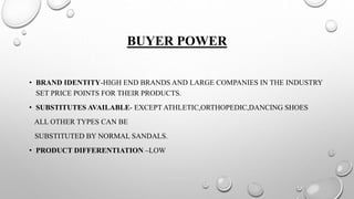 BUYER POWER
• BRAND IDENTITY-HIGH END BRANDS AND LARGE COMPANIES IN THE INDUSTRY
SET PRICE POINTS FOR THEIR PRODUCTS.
• SUBSTITUTES AVAILABLE- EXCEPT ATHLETIC,ORTHOPEDIC,DANCING SHOES
ALL OTHER TYPES CAN BE
SUBSTITUTED BY NORMAL SANDALS.
• PRODUCT DIFFERENTIATION –LOW
 