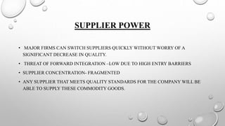 SUPPLIER POWER
• MAJOR FIRMS CAN SWITCH SUPPLIERS QUICKLY WITHOUT WORRY OF A
SIGNIFICANT DECREASE IN QUALITY.
• THREAT OF FORWARD INTEGRATION –LOW DUE TO HIGH ENTRY BARRIERS
• SUPPLIER CONCENTRATION- FRAGMENTED
• ANY SUPPLIER THAT MEETS QUALITY STANDARDS FOR THE COMPANY WILL BE
ABLE TO SUPPLY THESE COMMODITY GOODS.
 