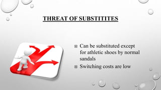 THREAT OF SUBSTITITES
 Can be substituted except
for athletic shoes by normal
sandals
 Switching costs are low
 