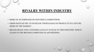 RIVALRY WITHIN INDUSTRY
• MORE OF AN EMPHASIS ON NON-PRICE COMPETITION.
• FIRMS INSTEAD TRY TO INCREASE THEIR RANGE OF PRODUCTS TO CAPTURE
MORE OF THE MARKET.
• BRAND IMAGE AND CUSTOMER LOYALTY IS HUGE IN THIS INDUSTRY, WHICH
LEADS TO THE BRANDS COMPETING IN ADVERTISING.
 