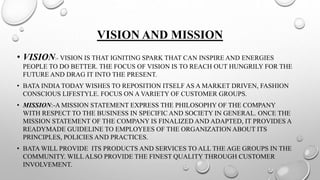 VISION AND MISSION
• VISION:- VISION IS THAT IGNITING SPARK THAT CAN INSPIRE AND ENERGIES
PEOPLE TO DO BETTER. THE FOCUS OF VISION IS TO REACH OUT HUNGRILY FOR THE
FUTURE AND DRAG IT INTO THE PRESENT.
• BATA INDIA TODAY WISHES TO REPOSITION ITSELF AS A MARKET DRIVEN, FASHION
CONSCIOUS LIFESTYLE. FOCUS ON A VARIETY OF CUSTOMER GROUPS.
• MISSION:-A MISSION STATEMENT EXPRESS THE PHILOSOPHY OF THE COMPANY
WITH RESPECT TO THE BUSINESS IN SPECIFIC AND SOCIETY IN GENERAL. ONCE THE
MISSION STATEMENT OF THE COMPANY IS FINALIZED AND ADAPTED, IT PROVIDES A
READYMADE GUIDELINE TO EMPLOYEES OF THE ORGANIZATION ABOUT ITS
PRINCIPLES, POLICIES AND PRACTICES.
• BATA WILL PROVIDE ITS PRODUCTS AND SERVICES TO ALL THE AGE GROUPS IN THE
COMMUNITY. WILLALSO PROVIDE THE FINEST QUALITY THROUGH CUSTOMER
INVOLVEMENT.
 