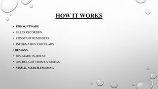 HOW IT WORKS
• POS SOFTWARE
• SALES RECORDED
• CONSTANT REMINDERS
• INFORMATION CIRCULARS
• DESIGNS
• 60% MADE IN-HOUSE
• 40% BOUGHT FROM OVERSEAS
• VISUAL MERCHANDISING
 