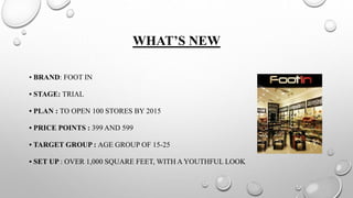 WHAT’S NEW
• BRAND: FOOT IN
• STAGE: TRIAL
• PLAN : TO OPEN 100 STORES BY 2015
• PRICE POINTS : 399 AND 599
• TARGET GROUP : AGE GROUP OF 15-25
• SET UP : OVER 1,000 SQUARE FEET, WITH A YOUTHFUL LOOK
 