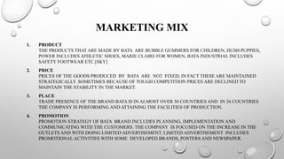 MARKETING MIX
1. PRODUCT
THE PRODUCTS THAT ARE MADE BY BATA ARE BUBBLE GUMMERS FOR CHILDREN, HUSH PUPPIES,
POWER INCLUDES ATHLETIC SHOES, MARIE CLAIRE FOR WOMEN, BATA INDUSTRIAL INCLUDES
SAFETY FOOTWEAR ETC.[SKY]
2. PRICE
PRICES OF THE GOODS PRODUCED BY BATA ARE NOT FIXED; IN FACT THESE ARE MAINTAINED
STRATEGICALLY. SOMETIMES BECAUSE OF TOUGH COMPETITION PRICES ARE DECLINED TO
MAINTAIN THE STABILITY IN THE MARKET.
3. PLACE
TRADE PRESENCE OF THE BRAND BATA IS IN ALMOST OVER 50 COUNTRIES AND IN 26 COUNTRIES
THE COMPANY IS PERFORMING AND ATTAINING THE FACILITIES OF PRODUCTION.
4. PROMOTION
PROMOTION STRATEGY OF BATA BRAND INCLUDES PLANNING, IMPLEMENTATION AND
COMMUNICATING WITH THE CUSTOMERS. THE COMPANY IS FOCUSED ON THE INCREASE IN THE
OUTLETS AND WITH DOING LIMITED ADVERTISEMENT. LIMITED ADVERTISEMENT INCLUDES
PROMOTIONAL ACTIVITIES WITH SOME DEVELOPED BRANDS, POSTERS AND NEWSPAPER.
 