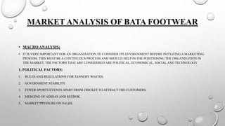 MARKET ANALYSIS OF BATA FOOTWEAR
• MACRO ANALYSIS:
• IT IS VERY IMPORTANT FOR AN ORGANISATION TO CONSIDER ITS ENVIRONMENT BEFORE INITIATING A MARKETING
PROCESS. THIS MUST BE A CONTINUOUS PROCESS AND SHOULD HELP IN THE POSITIONING THE ORGANISATION IN
THE MARKET. THE FACTORS THAT ARE CONSIDERED ARE POLITICAL, ECONOMICAL, SOCIALAND TECHNOLOGY
1. POLITICAL FACTORS:
1. RULES AND REGULATIONS FOR TANNERY WASTES.
2. GOVERNMENT STABILITY.
3. FEWER SPORTS EVENTS APART FROM CRICKET TO ATTRACT THE CUSTOMERS.
4. MERGING OF ADIDAS AND REEBOK
5. MARKET PRESSURE ON SALES.
 
