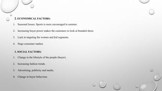 2. ECONOMICAL FACTORS:
1. Seasonal Issues: Sports is more encouraged in summer.
2. Increasing buyer power makes the customers to look at branded shoes
3. Lack in targeting the women and kid segments.
4. Huge consumer market.
3. SOCIAL FACTORS:
1. Change in the lifestyle of the people (buyer).
2. Increasing fashion trends.
3. Advertising, publicity and media.
4. Change in buyer behaviour.
 