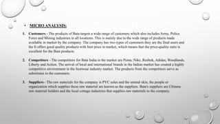 • MICRO ANALYSIS:
1. Customers - The products of Bata targets a wide range of customers which also includes Army, Police
Force and Mining industries in all locations. This is mainly due to the wide range of products made
available in market by the company. The company has two types of customers they are the final users and
the It offers good quality products with best price in market, which means that the price-quality ratio is
excellent for the Bata products.
2. Competitors - The competitors for Bata India in the market are Puma, Nike, Reebok, Adidas, Woodlands,
Liberty and Action. The arrival of local and international brands in the Indian market has created a highly
competitive environment in the footwear industry market. The products from the competitors serve as
substitutes to the customers.
3. Suppliers - The raw materials for the company is PVC soles and the animal skin, the people or
organization which supplies these raw material are known as the suppliers. Bata's suppliers are Chinese
raw material holders and the local cottage industries that supplies raw materials to the company.
 