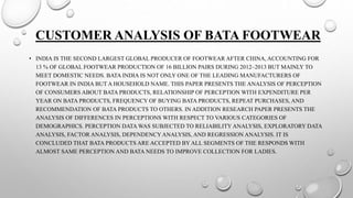 CUSTOMER ANALYSIS OF BATA FOOTWEAR
• INDIA IS THE SECOND LARGEST GLOBAL PRODUCER OF FOOTWEAR AFTER CHINA, ACCOUNTING FOR
13 % OF GLOBAL FOOTWEAR PRODUCTION OF 16 BILLION PAIRS DURING 2012–2013 BUT MAINLY TO
MEET DOMESTIC NEEDS. BATA INDIA IS NOT ONLY ONE OF THE LEADING MANUFACTURERS OF
FOOTWEAR IN INDIA BUT A HOUSEHOLD NAME. THIS PAPER PRESENTS THE ANALYSIS OF PERCEPTION
OF CONSUMERS ABOUT BATA PRODUCTS, RELATIONSHIP OF PERCEPTION WITH EXPENDITURE PER
YEAR ON BATA PRODUCTS, FREQUENCY OF BUYING BATA PRODUCTS, REPEAT PURCHASES, AND
RECOMMENDATION OF BATA PRODUCTS TO OTHERS. IN ADDITION RESEARCH PAPER PRESENTS THE
ANALYSIS OF DIFFERENCES IN PERCEPTIONS WITH RESPECT TO VARIOUS CATEGORIES OF
DEMOGRAPHICS. PERCEPTION DATA WAS SUBJECTED TO RELIABILITY ANALYSIS, EXPLORATORY DATA
ANALYSIS, FACTOR ANALYSIS, DEPENDENCYANALYSIS, AND REGRESSION ANALYSIS. IT IS
CONCLUDED THAT BATA PRODUCTS ARE ACCEPTED BY ALL SEGMENTS OF THE RESPONDS WITH
ALMOST SAME PERCEPTION AND BATA NEEDS TO IMPROVE COLLECTION FOR LADIES.
 