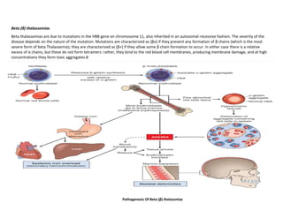 Beta (β) thalassemias
Beta thalassemias are due to mutations in the HBB gene on chromosome 11, also inherited in an autosomal-recessive fashion. The severity of the
disease depends on the nature of the mutation. Mutations are characterized as (βo) if they prevent any formation of β chains (which is the most
severe form of beta Thalassemia); they are characterized as (β+) if they allow some β chain formation to occur. In either case there is a relative
excess of α chains, but these do not form tetramers: rather, they bind to the red blood cell membranes, producing membrane damage, and at high
concentrations they form toxic aggregates.8
Pathogenesis Of Beta (β) thalassmias
 