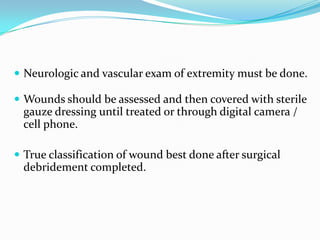  Neurologic and vascular exam of extremity must be done.

 Wounds should be assessed and then covered with sterile
 gauze dressing until treated or through digital camera /
 cell phone.

 True classification of wound best done after surgical
 debridement completed.
 