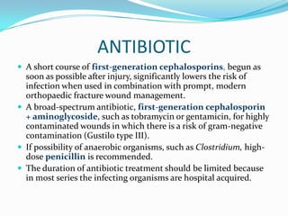 ANTIBIOTIC
 A short course of first-generation cephalosporins, begun as
  soon as possible after injury, significantly lowers the risk of
  infection when used in combination with prompt, modern
  orthopaedic fracture wound management.
 A broad-spectrum antibiotic, first-generation cephalosporin
  + aminoglycoside, such as tobramycin or gentamicin, for highly
  contaminated wounds in which there is a risk of gram-negative
  contamination (Gustilo type III).
 If possibility of anaerobic organisms, such as Clostridium, high-
  dose penicillin is recommended.
 The duration of antibiotic treatment should be limited because
  in most series the infecting organisms are hospital acquired.
 