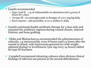  Gustilo recommended
    Type I and II - 2 g of cefamandole on admission and 1 g every 8
     hours for 3 days.
    In type III - an aminoglycoside in dosages of 3 to 5 mg/kg daily.
    Farm injuries - add penicillin, 10 to 12 million U daily.

 Gustilo continued double antibiotic therapy for 3 days only and
  repeated the antibiotic regimen during wound closure, internal
  fixation, and bone grafting.

 Okike and Bhattacharyya recommended the administration of
  cefazolin, 1 g intravenously, every 8 hours until 24 hours after the
  wound is closed, with intravenous gentamicin (with weight-
  adjusted dosing) or levofloxacin (500 mg every 24 hours) added
  for type III fractures.

 Campbell recommend obtaining cultures when obvious clinical
  findings of infection are present at the second débridement.
 