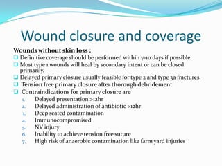 Wound closure and coverage
Wounds without skin loss :
 Definitive coverage should be performed within 7-10 days if possible.
 Most type 1 wounds will heal by secondary intent or can be closed
  primarily.
 Delayed primary closure usually feasible for type 2 and type 3a fractures.
 Tension free primary closure after thorough debridement
 Contraindications for primary closure are
   1.  Delayed presentation >12hr
   2.  Delayed administration of antibiotic >12hr
   3.  Deep seated contamination
   4.  Immunocompromised
   5.  NV injury
   6.  Inability to achieve tension free suture
   7.  High risk of anaerobic contamination like farm yard injuries
 