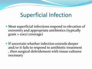 Superficial Infection
 Most superficial infections respond to elevation of
  extremity and appropriate antibiotics (typically
  gram + cocci coverage)

 If uncertain whether infection extends deeper
  and/or it fails to respond to antibiotic treatment
  , then surgical debridement with tissue cultures
 necessary
 