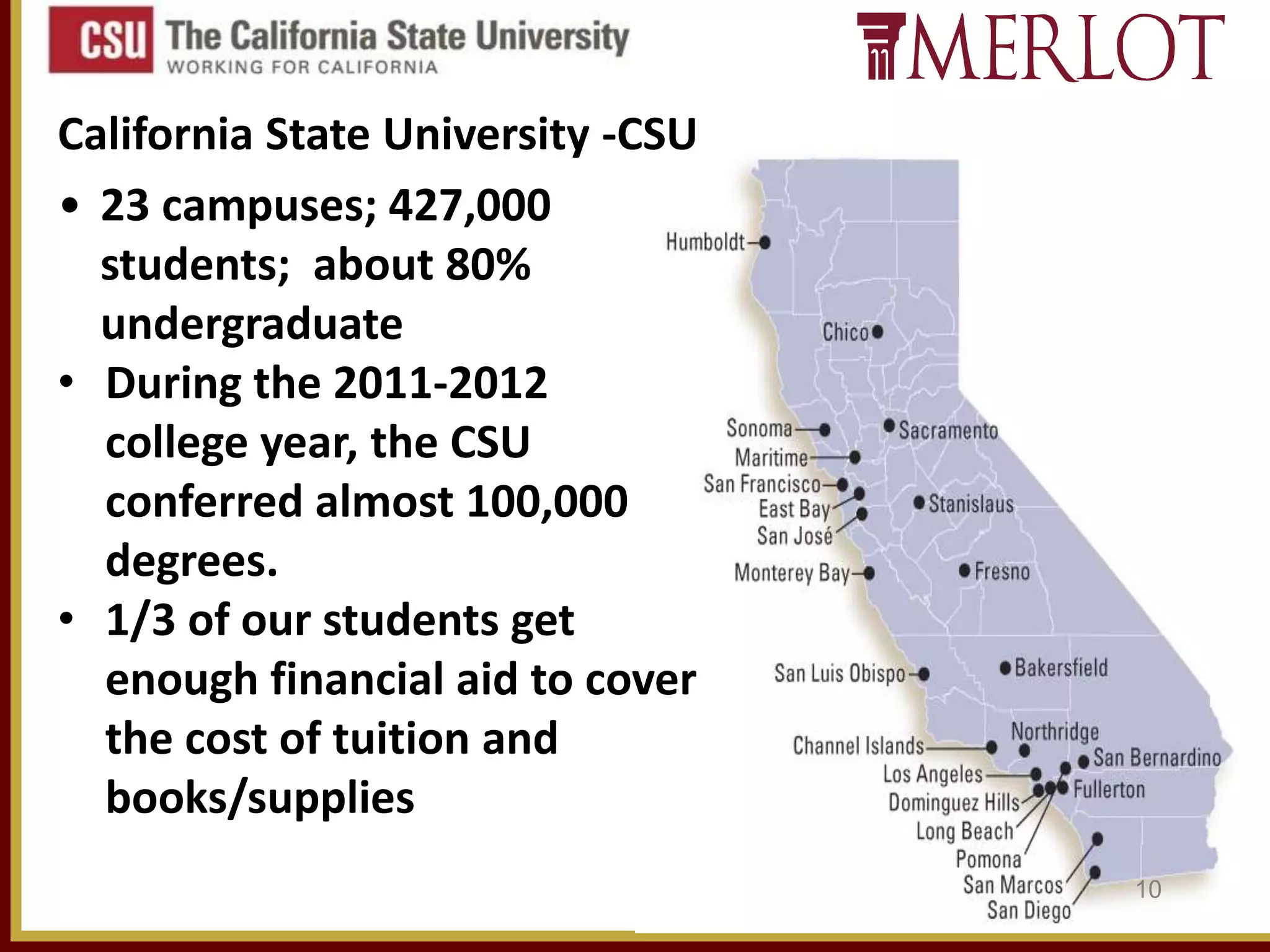 California State University -CSU
• 23 campuses; 427,000
students; about 80%
undergraduate
• During the 2011-2012
college year, the CSU
conferred almost 100,000
degrees.
• 1/3 of our students get
enough financial aid to cover
the cost of tuition and
books/supplies
10

 