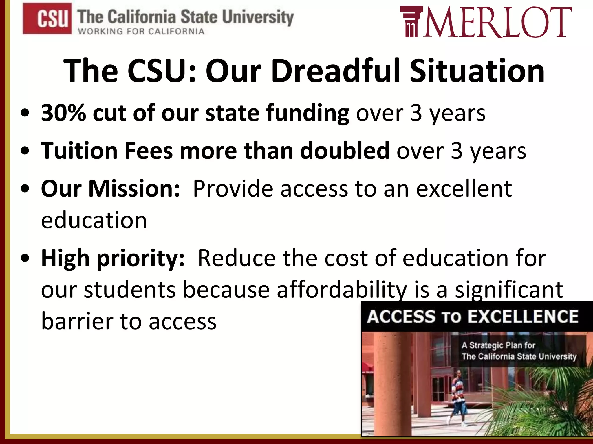 The CSU: Our Dreadful Situation
• 30% cut of our state funding over 3 years
• Tuition Fees more than doubled over 3 years
• Our Mission: Provide access to an excellent
education
• High priority: Reduce the cost of education for
our students because affordability is a significant
barrier to access

11

 