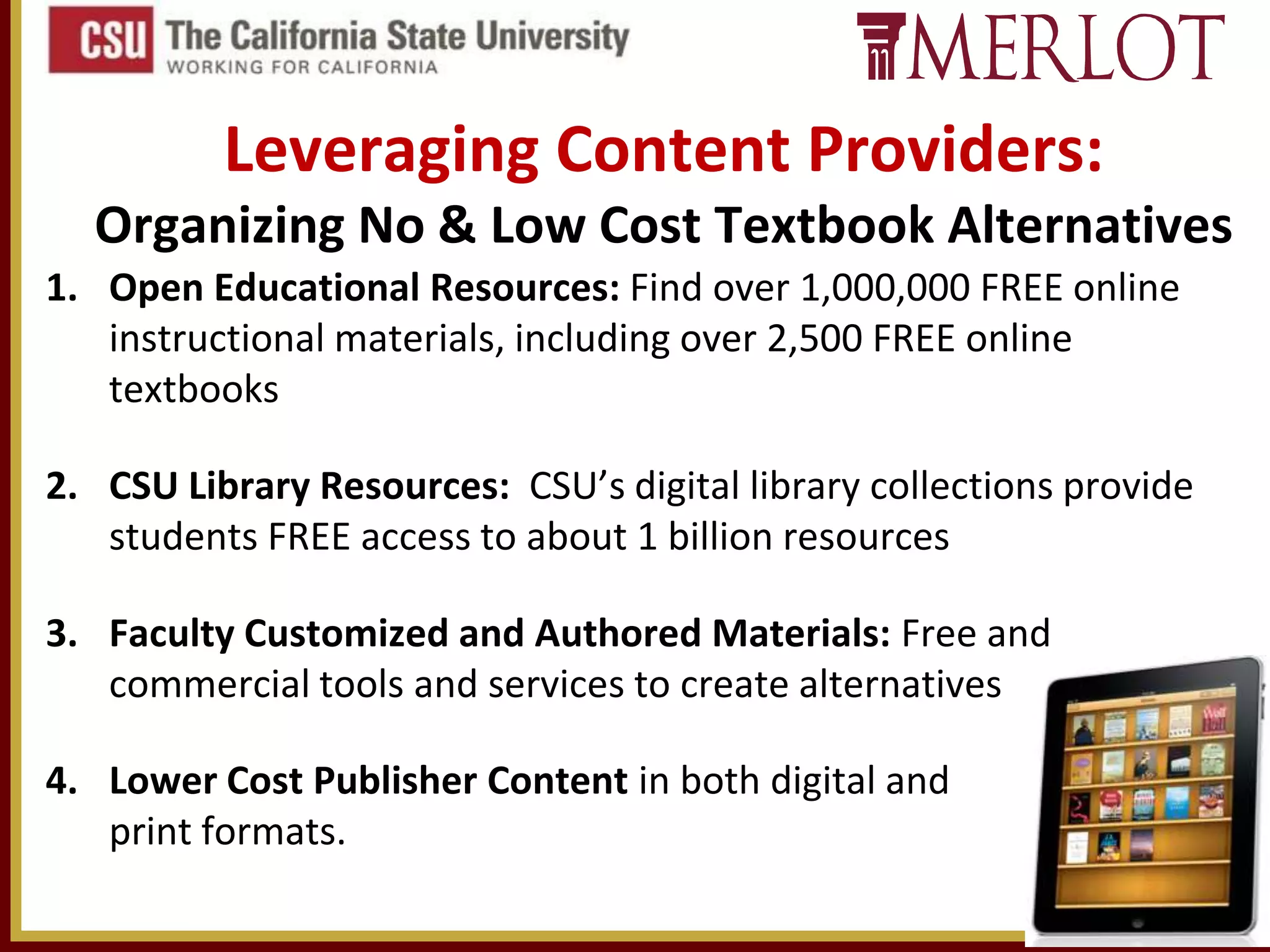 Leveraging Content Providers:
Organizing No & Low Cost Textbook Alternatives
1. Open Educational Resources: Find over 1,000,000 FREE online
instructional materials, including over 2,500 FREE online
textbooks
2. CSU Library Resources: CSU’s digital library collections provide
students FREE access to about 1 billion resources
3. Faculty Customized and Authored Materials: Free and
commercial tools and services to create alternatives
4. Lower Cost Publisher Content in both digital and
print formats.

 